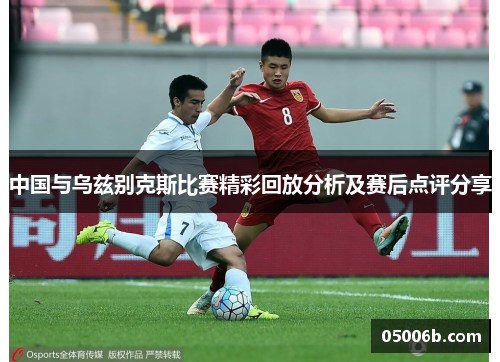 中国与乌兹别克斯比赛精彩回放分析及赛后点评分享
