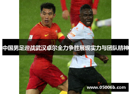 中国男足迎战武汉卓尔全力争胜展现实力与团队精神